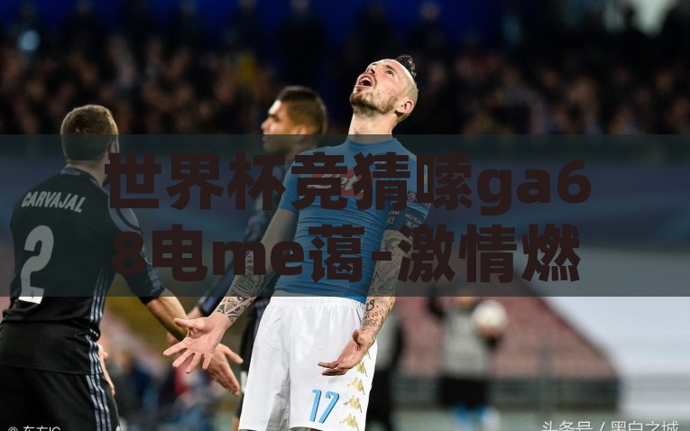 世界杯竞猜嗦ga68电me蔼-激情燃烧的球星之战，世界杯竞猜的终极指南，点燃激情，‘嗦ga68’与‘电me蔼’引领世界杯竞猜的星球之战