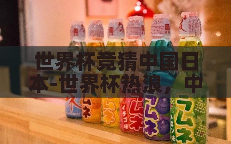 世界杯竞猜中国日本-世界杯热浪，中国与日本在足坛竞猜中的激情碰撞，中日对决，世界杯赛场上的足坛激情碰撞