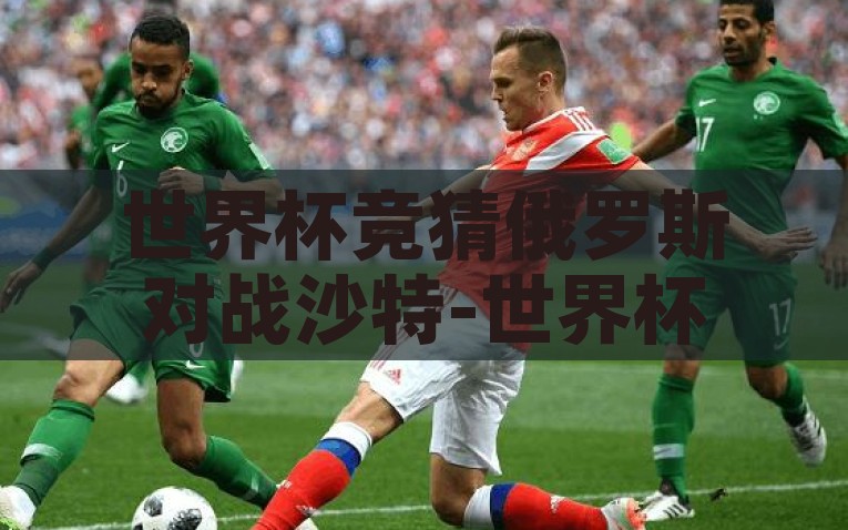 世界杯竞猜俄罗斯对战沙特-世界杯激战前瞻，俄罗斯VS沙特，冷门与热战的交织，世界杯沙俄对决，冷门与热战的交织