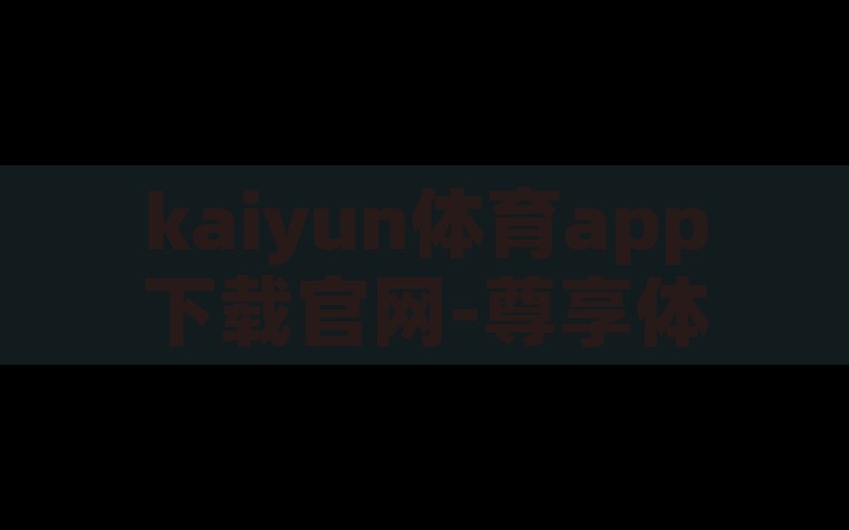 kaiyun体育app下载官网-尊享体育·江云体育—权威合规的专区站点，尊享体育·江云体育，权威合规的kaiyun体育app下载平台