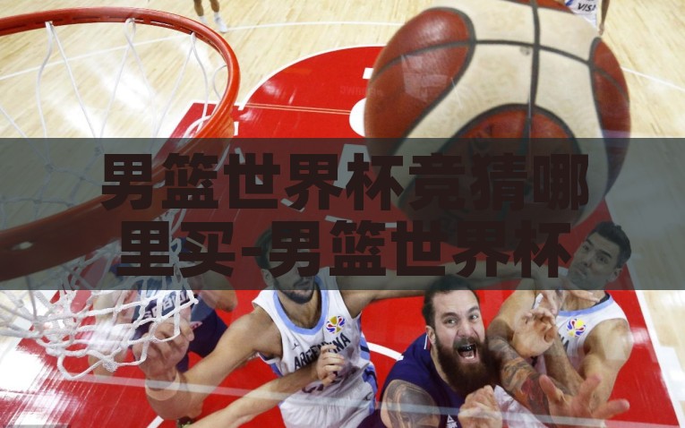 男篮世界杯竞猜哪里买-男篮世界杯竞猜，安全选择与激情预测的关键指南，安全愉悦的男篮世界杯竞猜指南，如何做出明智的选择与激情预测