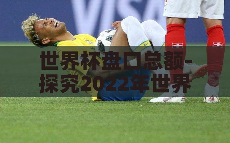 世界杯盘口总额-探究2022年世界杯盘口总额，全球足球热情与经济热潮的完美交融